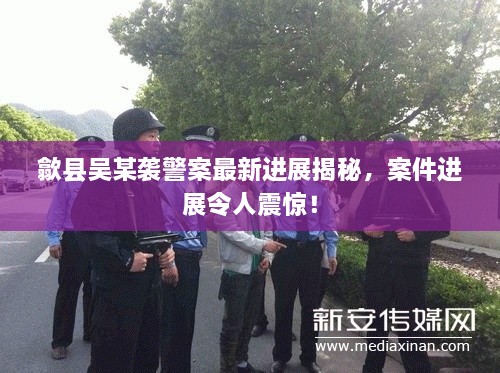歙县吴某袭警案最新进展揭秘，案件进展令人震惊！