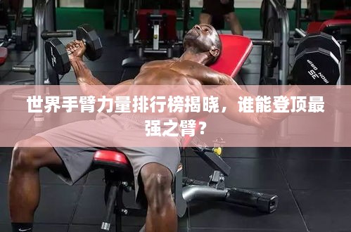 世界手臂力量排行榜揭晓，谁能登顶最强之臂？