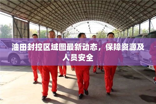 油田封控区域图最新动态，保障资源及人员安全